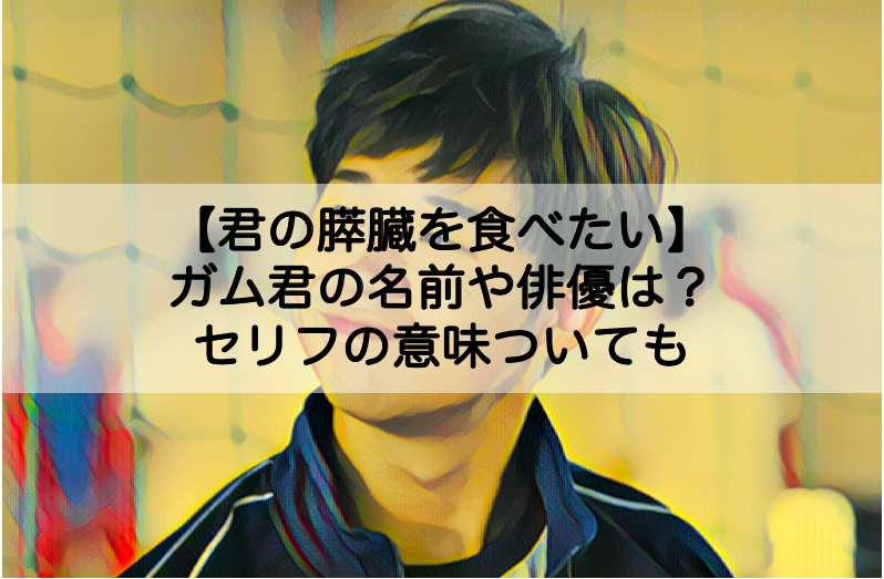 君の膵臓をたべたい ガム君の名前や俳優は セリフの意味についても Shokichiのエンタメ情報labo