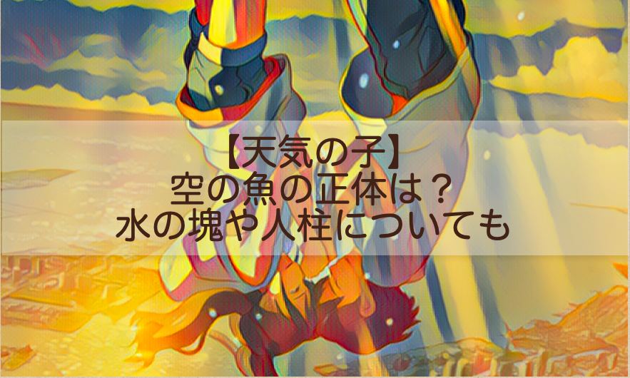 天気の子 空の魚の正体は 水の塊や人柱についても Shokichiのエンタメ情報labo